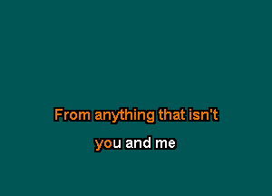 From anything that isn't

you and me