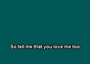 So tell me that you love me too