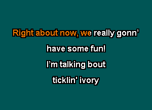 Right about now, we really gonw

have some fun!

I'm talking bout

ticklin' ivory