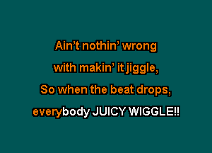 Aim nothiw wrong

with makin, itjiggle,

So when the beat drops,
everybody JUICY WIGGLEH