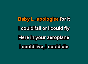 Baby I... apologise for it

lcould fall or I could fly

Here in your aeroplane

lcould live, I could die