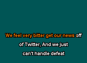 We feel very bitter get our news off

of Twitter. And we just

can't handle defeat