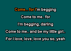 Come... for I'm begging
Come to me.. for

I'm begging, darling

Come to me.. and be my little girl..

Forl love, love, love you so, yeah