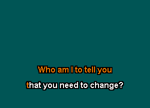 Who am Ito tell you

that you need to change?