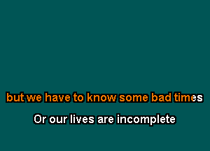 but we have to know some bad times

Or our lives are incomplete