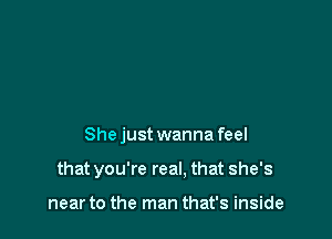 She just wanna feel

that you're real, that she's

near to the man that's inside