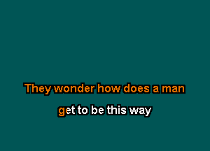They wonder how does a man

get to be this way