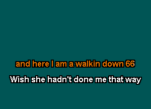 and here I am a walkin down 66

Wish she hadn't done me that way