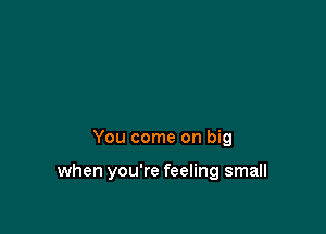 You come on big

when you're feeling small