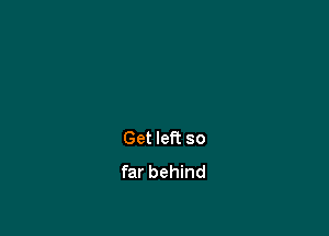 Get left so
far behind