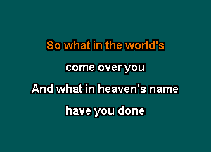 So what in the world's
come over you

And what in heaven's name

have you done