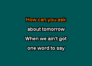 How can you ask

about tomorrow

When we ain't got

one word to say