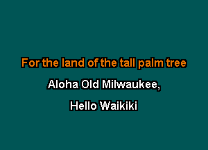 For the land of the tall palm tree

Aloha Old Milwaukee,
Hello Waikiki