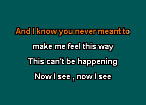 And I know you never meant to

make me feel this way

This can't be happening

Nowl see , now I see