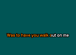 Was to have you walk out on me