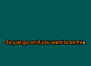 So just go on ifyou want to be free
