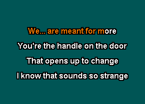 We... are meant for more
You're the handle on the door

That opens up to change

I know that sounds so strange