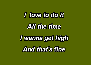 I love to do it

AM the time

I wanna get high

And that's fine