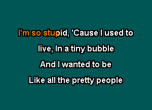 I'm so stupid, 'Cause I used to
live, In a tiny bubble

And I wanted to be

Like all the pretty people