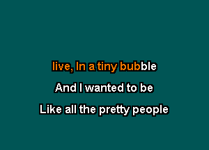 live, In a tiny bubble

And I wanted to be

Like all the pretty people