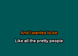 And I wanted to be

Like all the pretty people