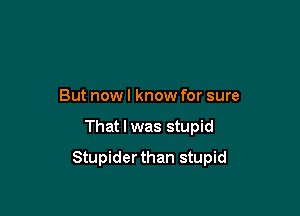 But nowl know for sure

That I was stupid

Stupiderthan stupid