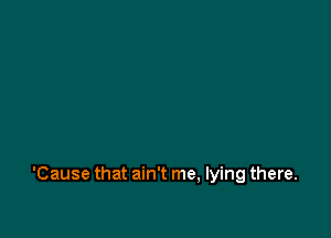 'Cause that ain't me, lying there.