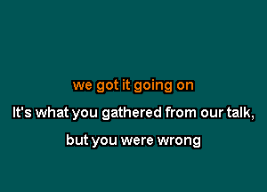we got it going on

It's what you gathered from our talk,

but you were wrong