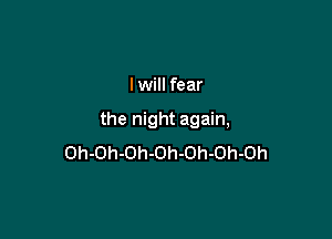 I will fear

the night again,
Oh-Oh-Oh-Oh-Oh-Oh-Oh