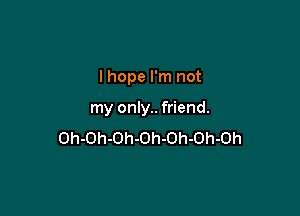 I hope I'm not

my only.. friend.
Oh-Oh-Oh-Oh-Oh-Oh-Oh