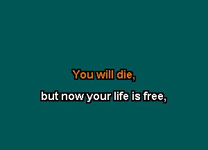 You will die,

but now your life is free,
