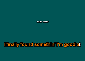 Iflnally found somethin' I'm good at