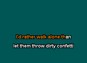 I'd rather walk alone than

let them throw dirty confetti