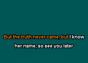 But the truth never came, but I know

her name. so see you later