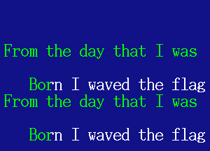 From the day that I was

Born I waved the flag
From the day that I was

Born I waved the flag