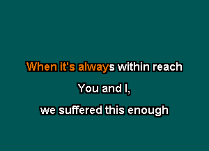 When it's always within reach

You and I,

we suITered this enough