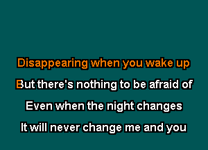 Disappearing when you wake up
But there's nothing to be afraid of
Even when the night changes

It will never change me and you