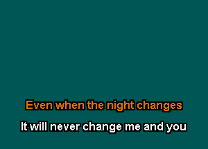 Even when the night changes

It will never change me and you