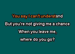 You sayl can't understand

But you're not giving me a chance

When you leave me,

where do you go?