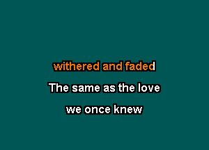 withered and faded

The same as the love

we once knew