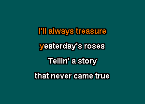 I'll always treasure

yesterday's roses

Tellin' a story

that never came true