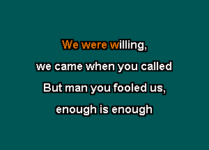 We were willing,

we came when you called
But man you fooled us,

enough is enough