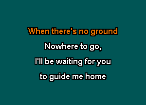 When there's no ground

Nowhere to go,
I'll be waiting for you

to guide me home
