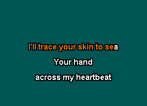 I'll trace your skin to sea

Yourhand

across my heartbeat
