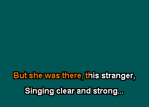 But she was there. this stranger,

Singing clear and strong...