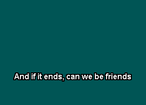 And if it ends. can we be friends