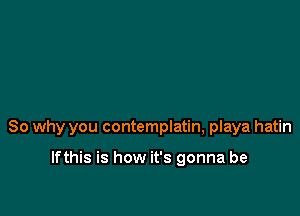 So why you contemplatin, playa hatin

lfthis is how it's gonna be