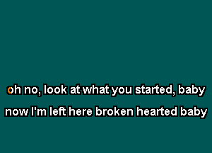 oh no, look at what you started, baby

now I'm left here broken hearted baby