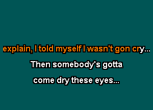 explain, ltold myselfl wasn't gon cry...

Then somebody's gotta

come drythese eyes...