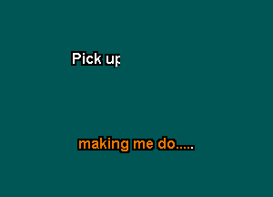 making me do .....